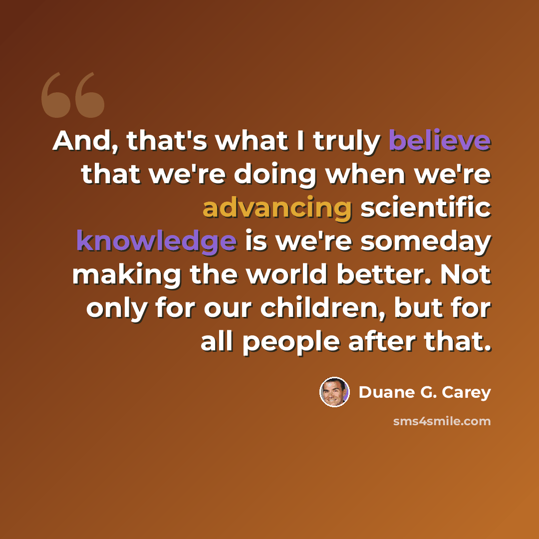 “And, that's what I truly believe that we're doing when we're advancing scientific knowledge is we're someday making the world better. Not only for our children, but for all people after that.” quote by Duane G. Carey