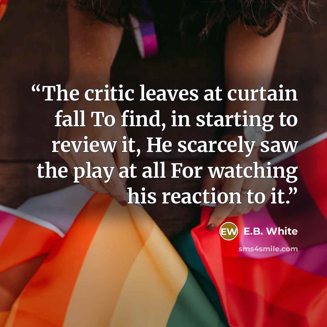 “The critic leaves at curtain fall To find, in starting to review it, He scarcely saw the play at all For watching his reaction to it.” quote by E.B. White