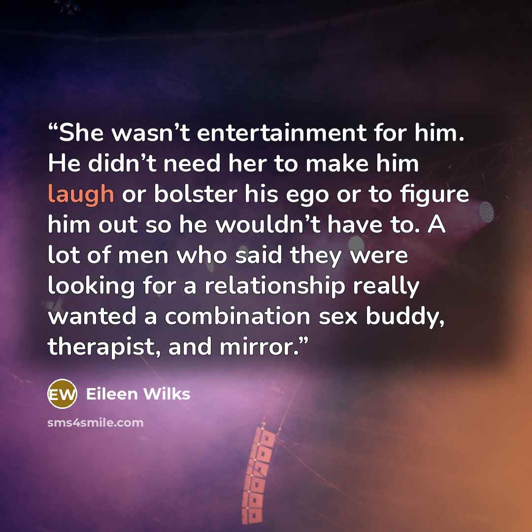“She wasn’t entertainment for him. He didn’t need her to make him laugh or bolster his ego or to figure him out so he wouldn’t have to. A lot of men who said they were looking for a relationship really wanted a combination sex buddy, therapist, and mirror.” quote by Eileen Wilks