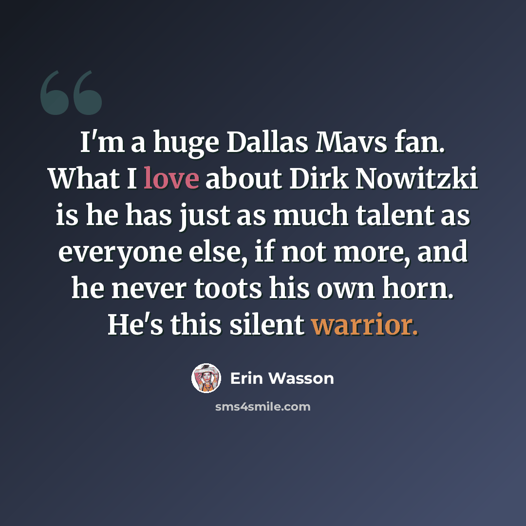 “I'm a huge Dallas Mavs fan. What I love about Dirk Nowitzki is he has just as much talent as everyone else, if not more, and he never toots his own horn. He's this silent warrior.” quote by Erin Wasson