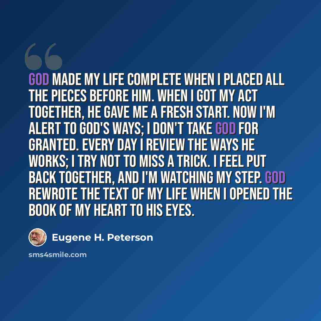 “GOD made my life complete when I placed all the pieces before him. When I got my act together, he gave me a fresh start. Now I'm alert to GOD's ways; I don't take God for granted. Every day I review the ways he works; I try not to miss a trick. I feel put back together, and I'm watching my step…” quote by Eugene H. Peterson