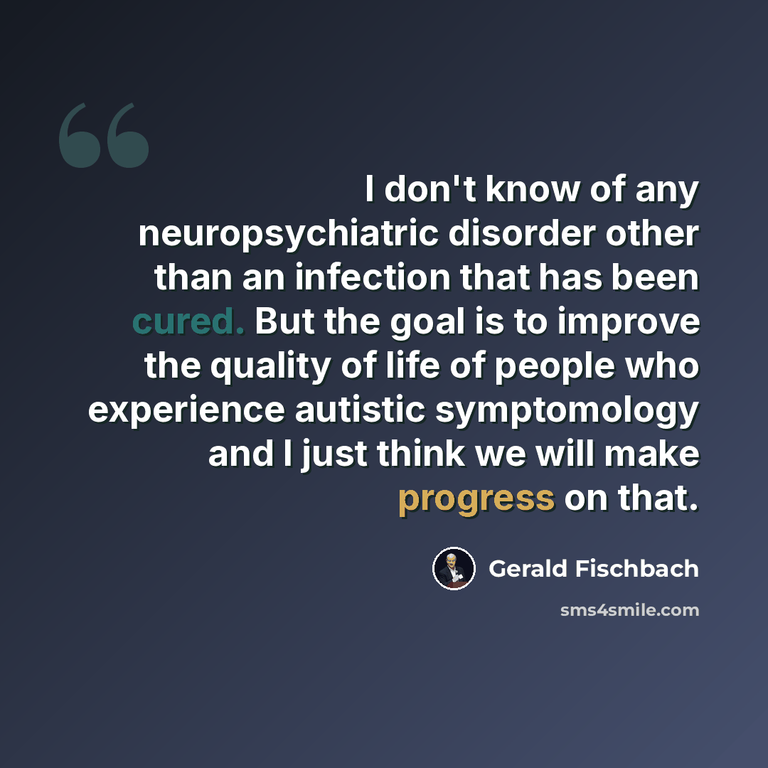 “I don't know of any neuropsychiatric disorder other than an infection that has been cured. But the goal is to improve the quality of life of people who experience autistic symptomology and I just think we will make progress on that.” quote by Gerald Fischbach