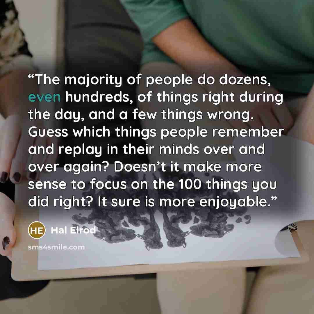 “The majority of people do dozens, even hundreds, of things right during the day, and a few things wrong. Guess which things people remember and replay in their minds over and over again? Doesn’t it make more sense to focus on the 100 things you did right? It sure is more enjoyable.” quote by Hal Elrod