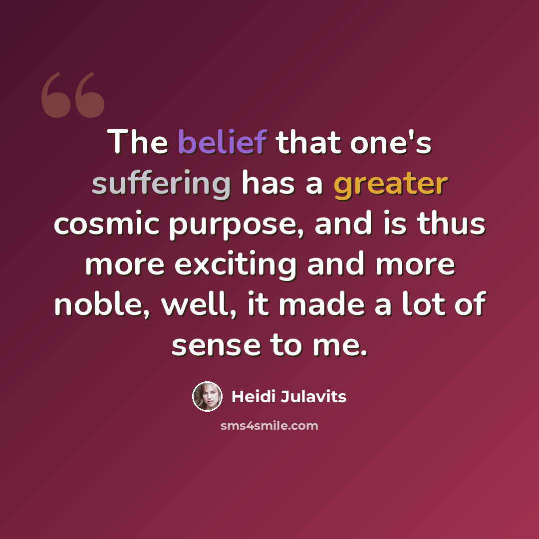 “The belief that one's suffering has a greater cosmic purpose, and is thus more exciting and more noble, well, it made a lot of sense to me.” quote by Heidi Julavits