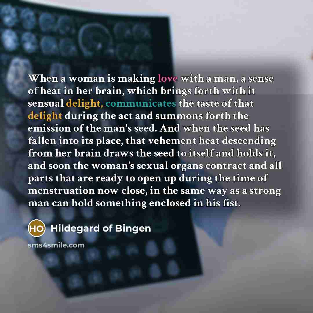 “When a woman is making love with a man, a sense of heat in her brain, which brings forth with it sensual delight, communicates the taste of that delight during the act and summons forth the emission of the man's seed. And when the seed has fallen into its place, that vehement heat descending from…” quote by Hildegard of Bingen