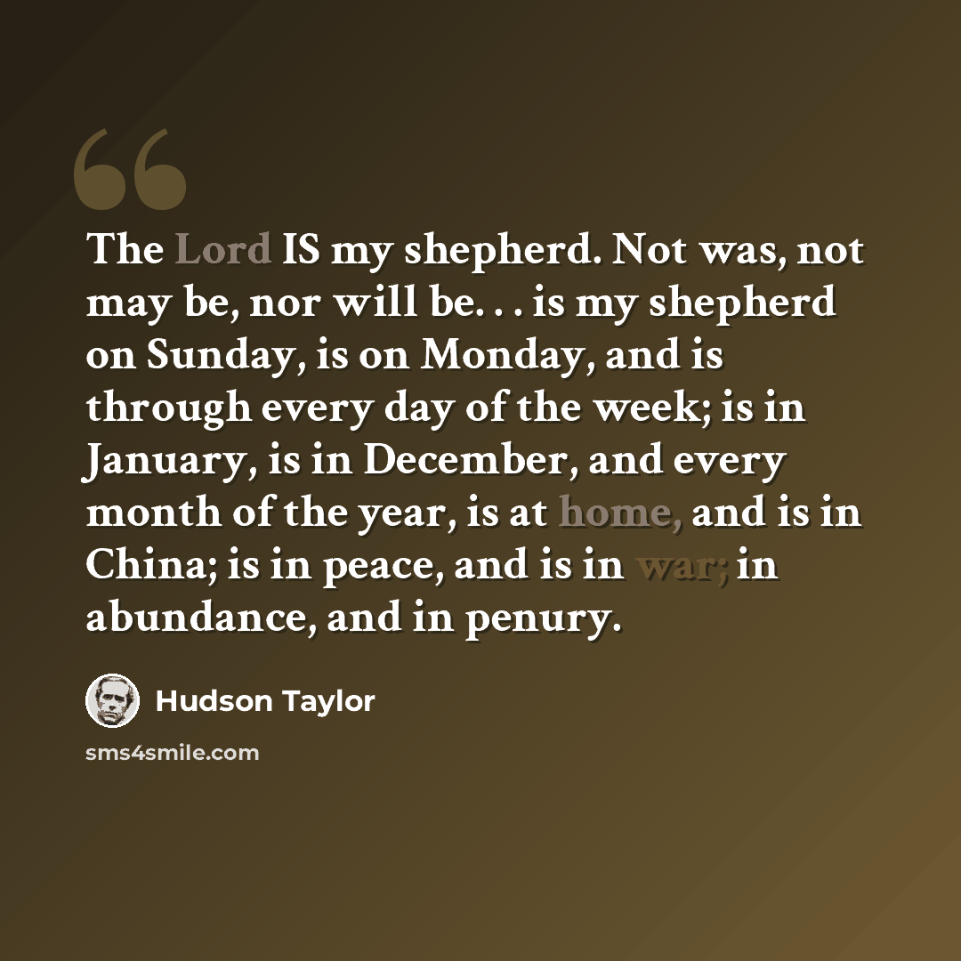 “The Lord IS my shepherd. Not was, not may be, nor will be. . . is my shepherd on Sunday, is on Monday, and is through every day of the week; is in January, is in December, and every month of the year, is at home, and is in China; is in peace, and is in war; in abundance, and in penury.” quote by Hudson Taylor