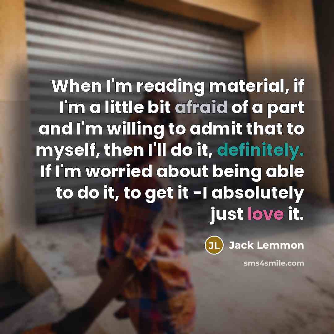 “When I'm reading material, if I'm a little bit afraid of a part and I'm willing to admit that to myself, then I'll do it, definitely. If I'm worried about being able to do it, to get it -I absolutely just love it.” quote by Jack Lemmon