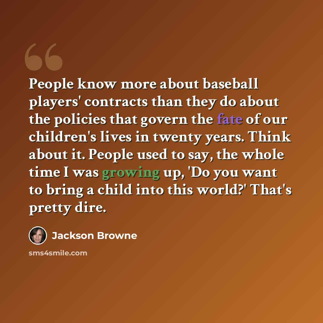 “People know more about baseball players' contracts than they do about the policies that govern the fate of our children's lives in twenty years. Think about it. People used to say, the whole time I was growing up, 'Do you want to bring a child into this world?' That's pretty dire.” quote by Jackson Browne