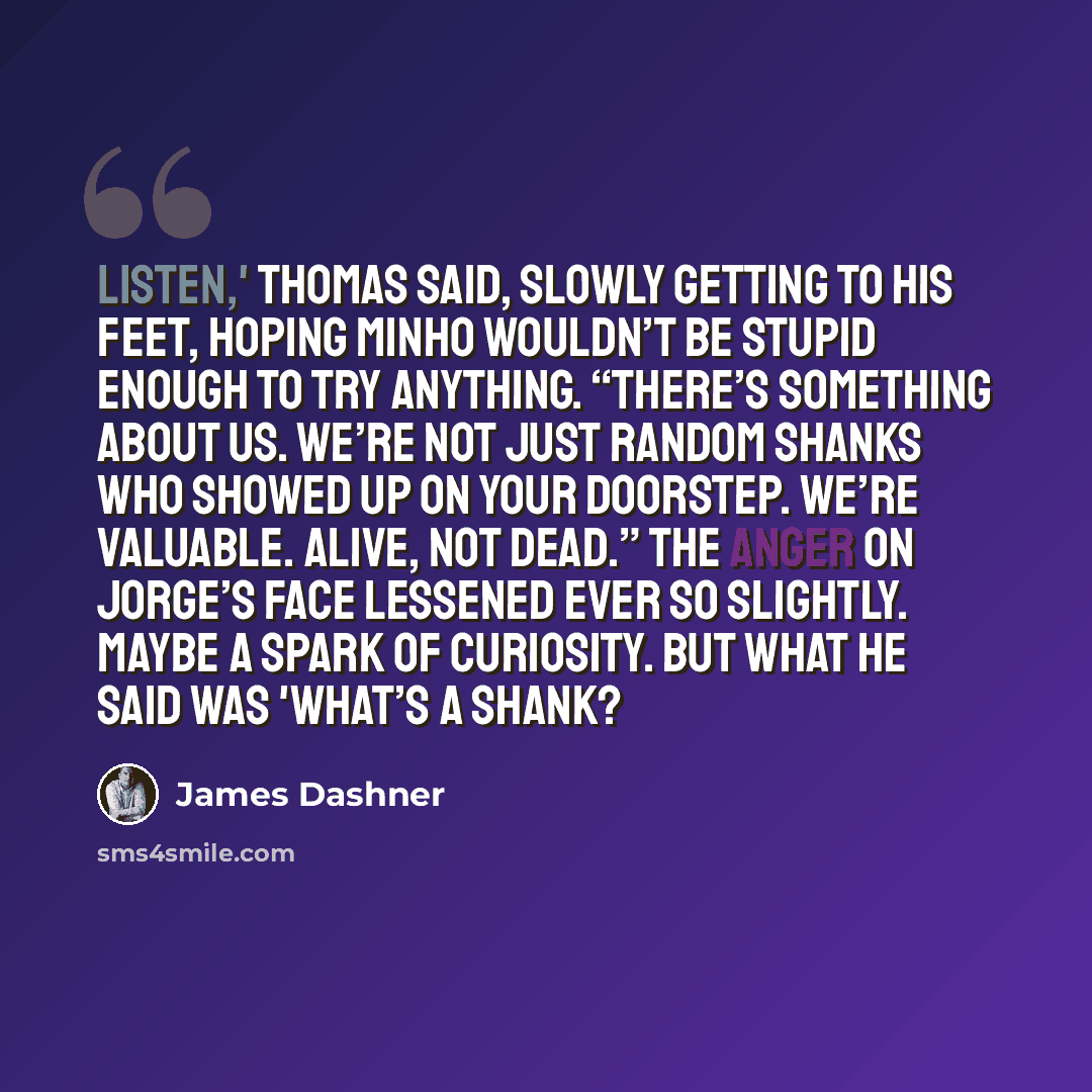 “Listen,' Thomas said, slowly getting to his feet, hoping Minho wouldn’t be stupid enough to try anything. “There’s something about us. We’re not just random shanks who showed up on your doorstep. We’re valuable. Alive, not dead.” The anger on Jorge’s face lessened ever so slightly. Maybe a spark…” quote by James Dashner