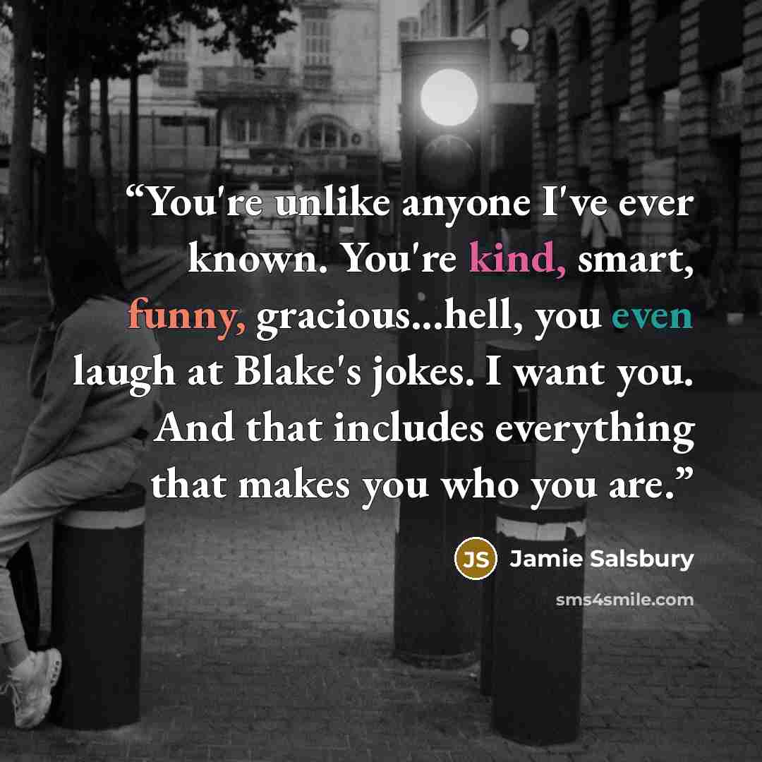 “You're unlike anyone I've ever known. You're kind, smart, funny, gracious...hell, you even laugh at Blake's jokes. I want you. And that includes everything that makes you who you are.” quote by Jamie Salsbury