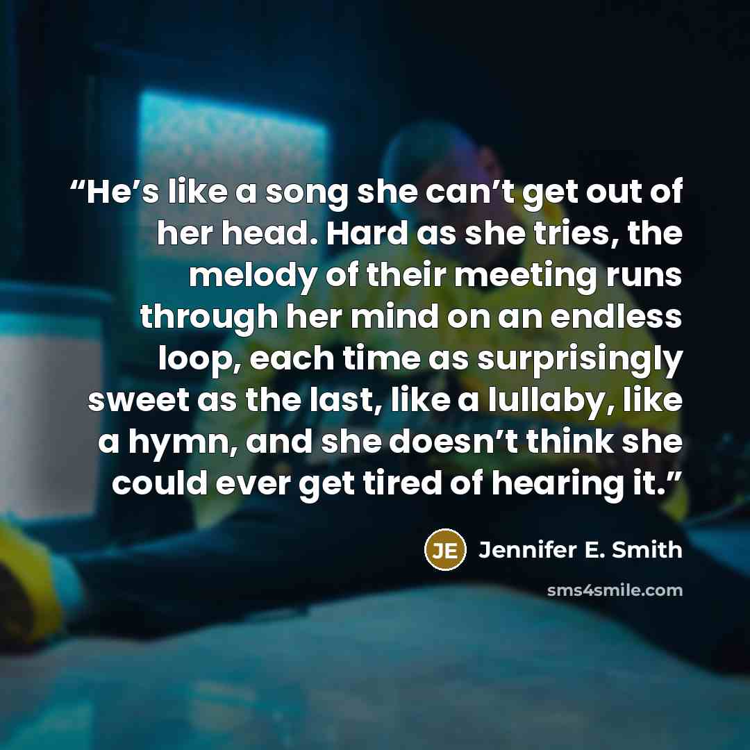 “He’s like a song she can’t get out of her head. Hard as she tries, the melody of their meeting runs through her mind on an endless loop, each time as surprisingly sweet as the last, like a lullaby, like a hymn, and she doesn’t think she could ever get tired of hearing it.” quote by Jennifer E. Smith