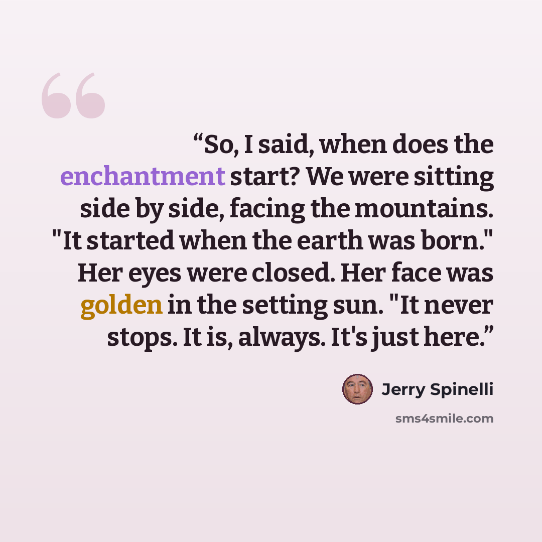 “So, I said, when does the enchantment start? We were sitting side by side, facing the mountains. "It started when the earth was born." Her eyes were closed. Her face was golden in the setting sun. "It never stops. It is, always. It's just here.” quote by Jerry Spinelli