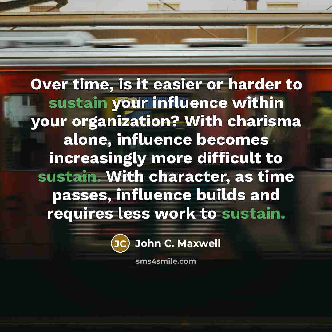 “Over time, is it easier or harder to sustain your influence within your organization? With charisma alone, influence becomes increasingly more difficult to sustain. With character, as time passes, influence builds and requires less work to sustain.” quote by John C. Maxwell