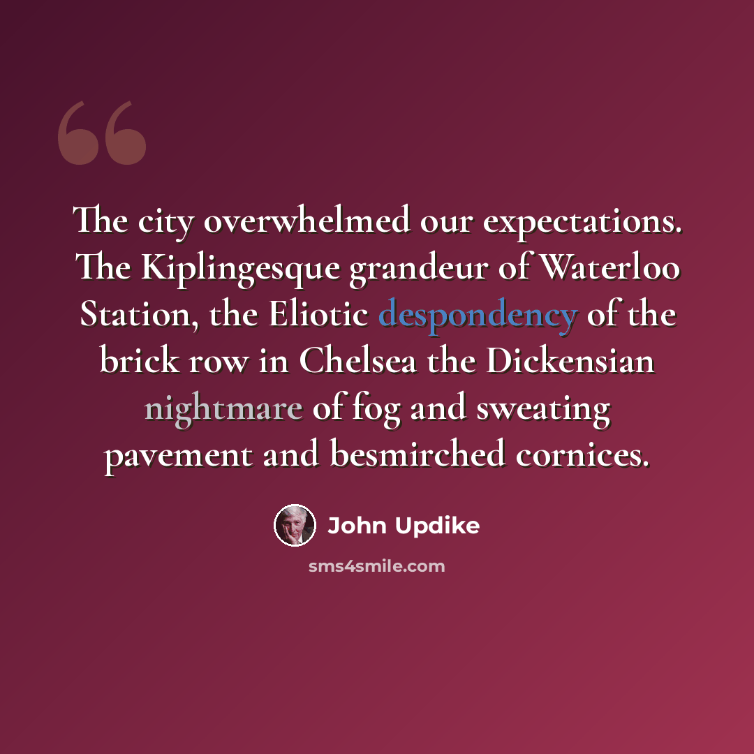 “The city overwhelmed our expectations. The Kiplingesque grandeur of Waterloo Station, the Eliotic despondency of the brick row in Chelsea the Dickensian nightmare of fog and sweating pavement and besmirched cornices.” quote by John Updike