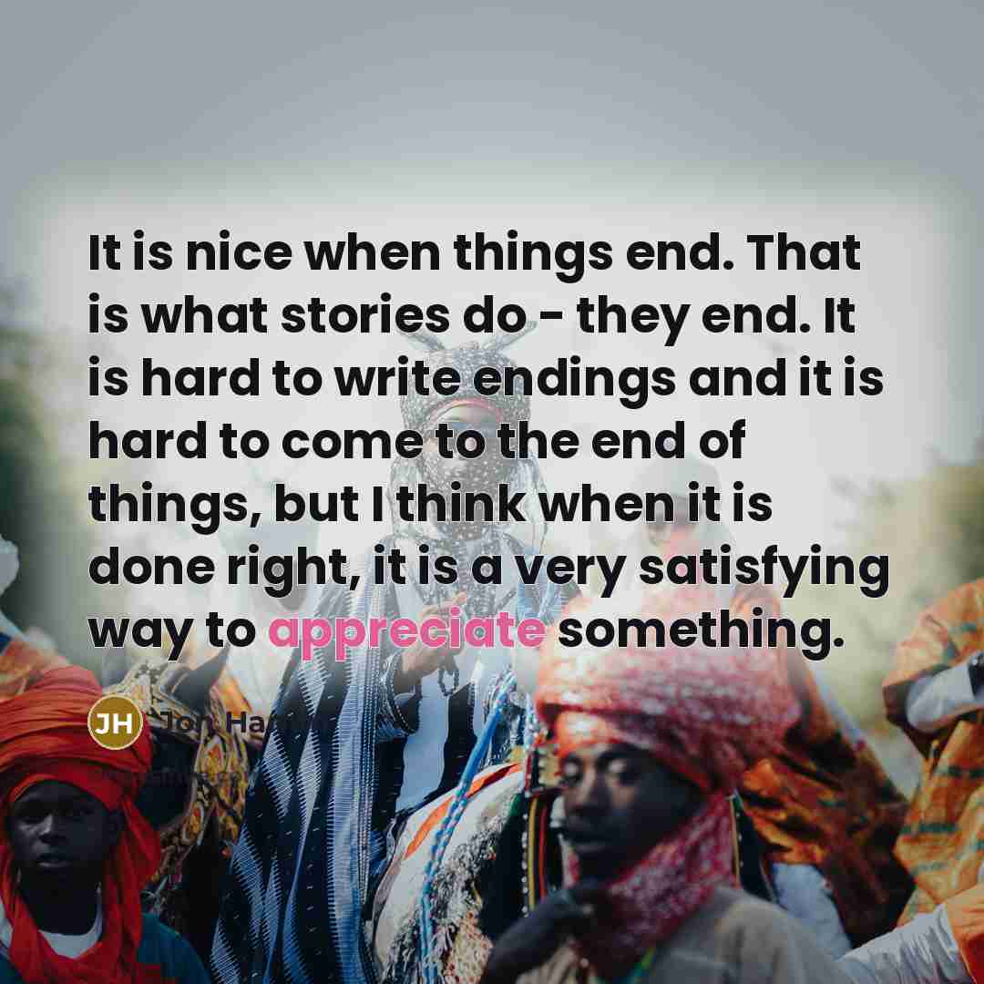 “It is nice when things end. That is what stories do - they end. It is hard to write endings and it is hard to come to the end of things, but I think when it is done right, it is a very satisfying way to appreciate something.” quote by Jon Hamm