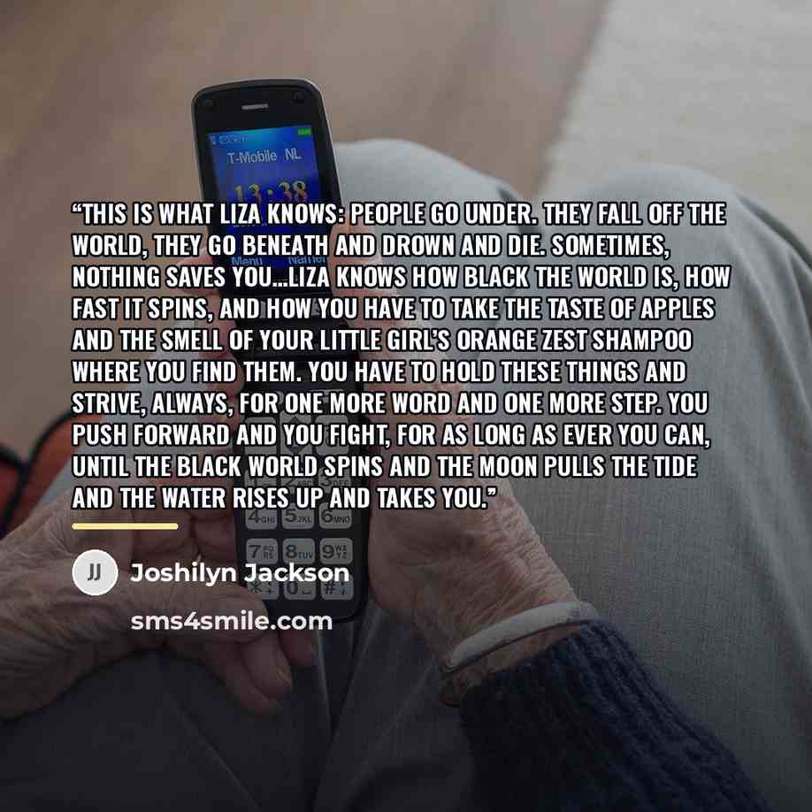 “This is what Liza knows: People go under. They fall off the world, they go beneath and drown and die. Sometimes, nothing saves you…Liza knows how black the world is, how fast it spins, and how you have to take the taste of apples and the smell of your little girl’s orange zest shampoo where you…” quote by Joshilyn Jackson