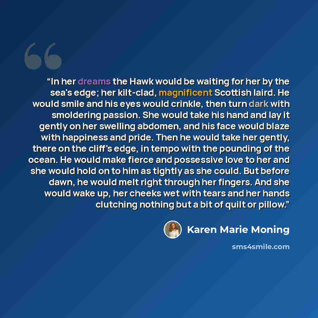 “In her dreams the Hawk would be waiting for her by the sea's edge; her kilt-clad, magnificent Scottish laird. He would smile and his eyes would crinkle, then turn dark with smoldering passion. She would take his hand and lay it gently on her swelling abdomen, and his face would blaze with…” quote by Karen Marie Moning
