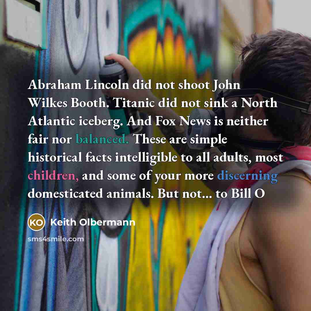 “Abraham Lincoln did not shoot John Wilkes Booth. Titanic did not sink a North Atlantic iceberg. And Fox News is neither fair nor balanced. These are simple historical facts intelligible to all adults, most children, and some of your more discerning domesticated animals. But not... to Bill O” quote by Keith Olbermann