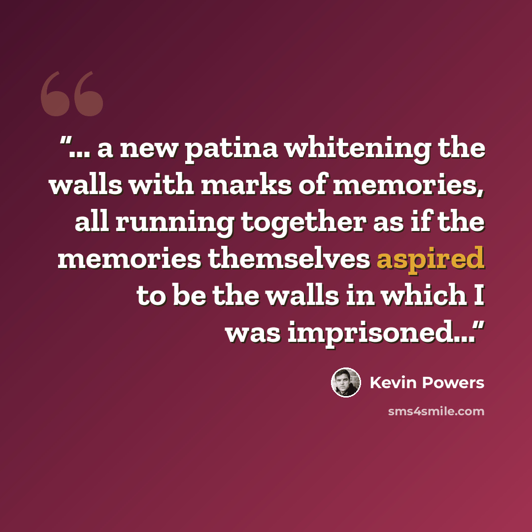 “... a new patina whitening the walls with marks of memories, all running together as if the memories themselves aspired to be the walls in which I was imprisoned...” quote by Kevin Powers