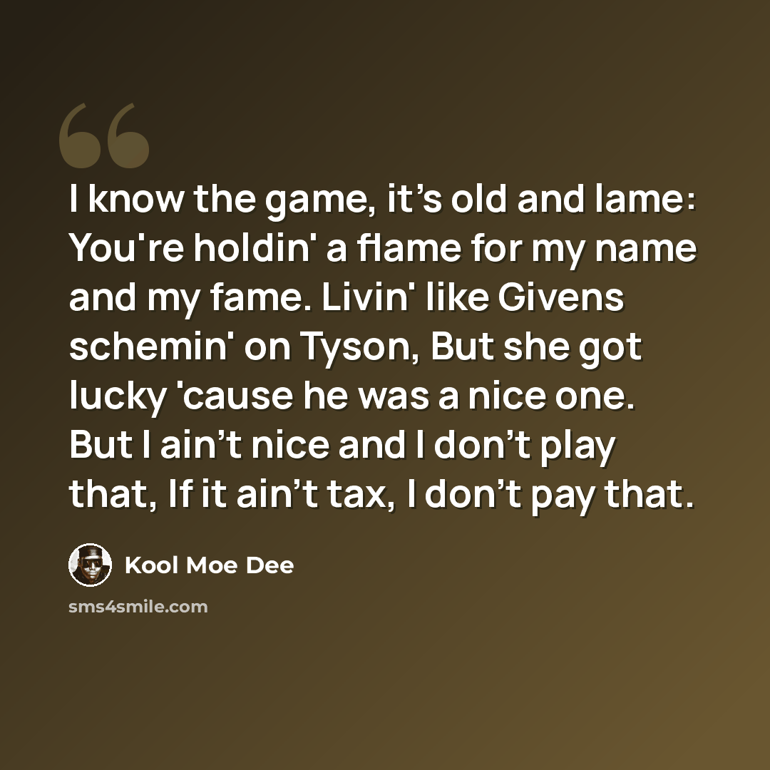 “I know the game, it's old and lame: You're holdin' a flame for my name and my fame. Livin' like Givens schemin' on Tyson, But she got lucky 'cause he was a nice one. But I ain't nice and I don't play that, If it ain't tax, I don't pay that.” quote by Kool Moe Dee