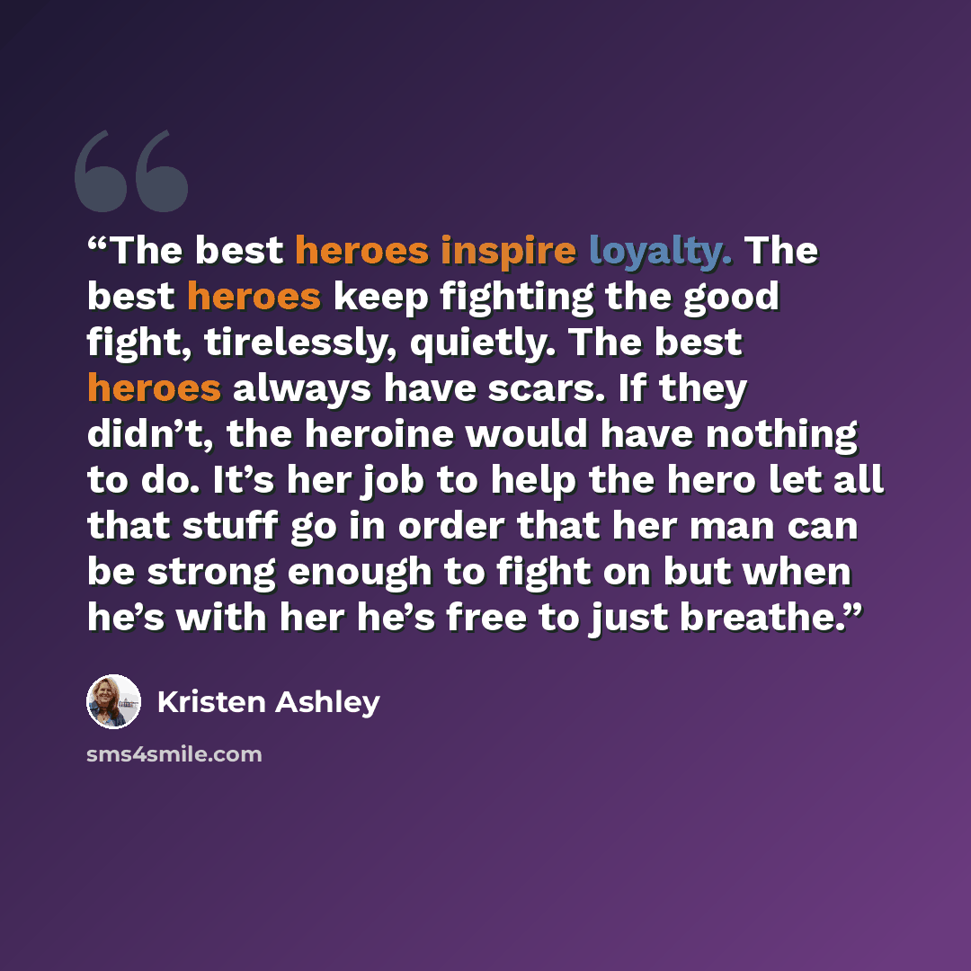 “The best heroes inspire loyalty. The best heroes keep fighting the good fight, tirelessly, quietly. The best heroes always have scars. If they didn’t, the heroine would have nothing to do. It’s her job to help the hero let all that stuff go in order that her man can be strong enough to fight on…” quote by Kristen Ashley