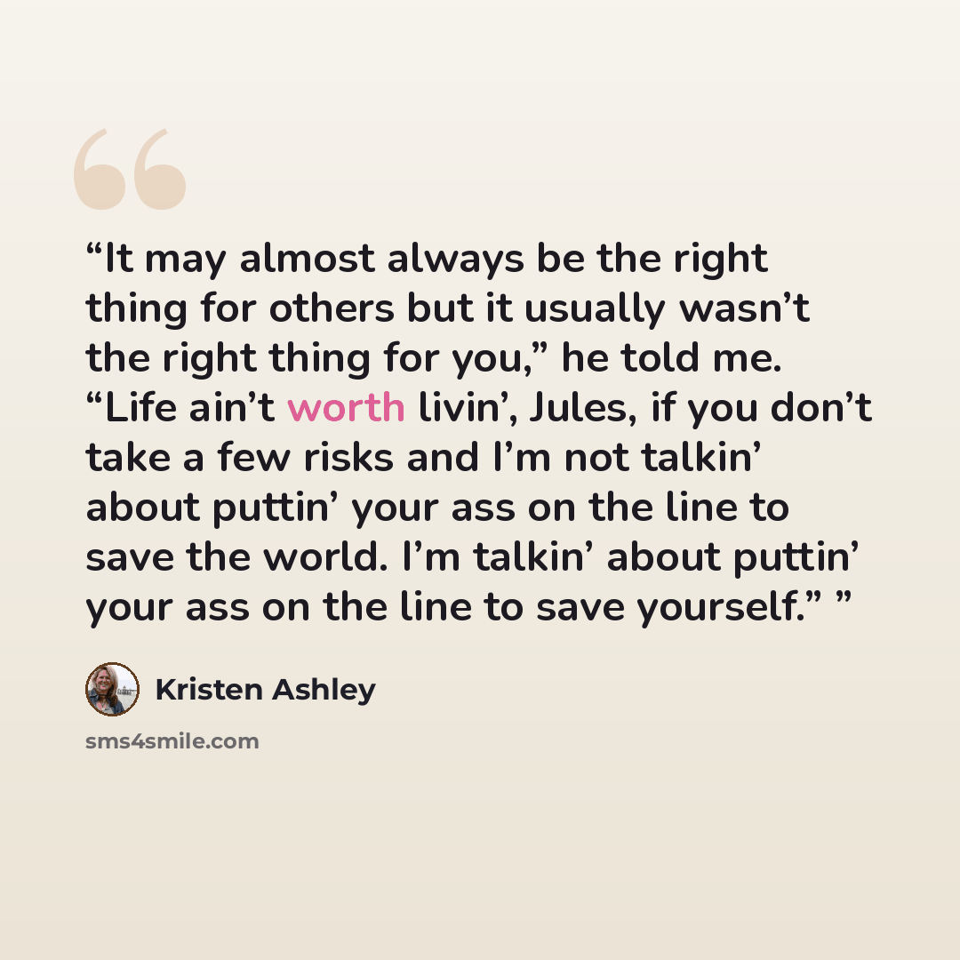 “It may almost always be the right thing for others but it usually wasn’t the right thing for you,” he told me. “Life ain’t worth livin’, Jules, if you don’t take a few risks and I’m not talkin’ about puttin’ your ass on the line to save the world. I’m talkin’ about puttin’ your ass on the line to…” quote by Kristen Ashley