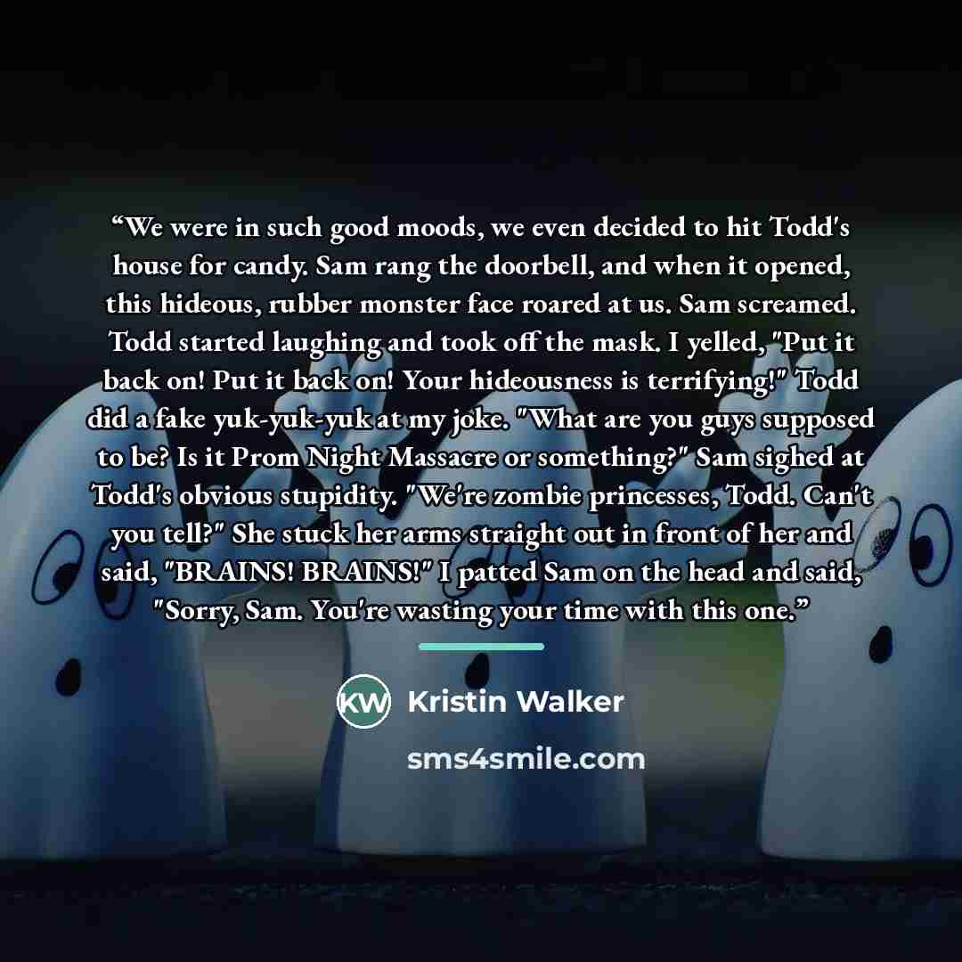 “We were in such good moods, we even decided to hit Todd's house for candy. Sam rang the doorbell, and when it opened, this hideous, rubber monster face roared at us. Sam screamed. Todd started laughing and took off the mask. I yelled, "Put it back on! Put it back on! Your hideousness is…” quote by Kristin Walker
