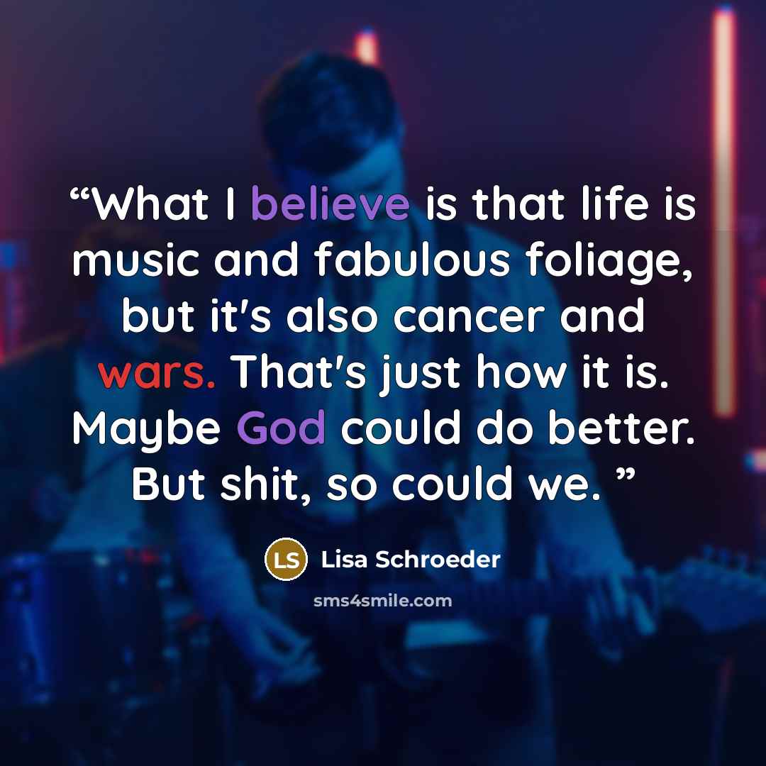 “What I believe is that life is music and fabulous foliage, but it's also cancer and wars. That's just how it is. Maybe God could do better. But shit, so could we.” quote by Lisa Schroeder