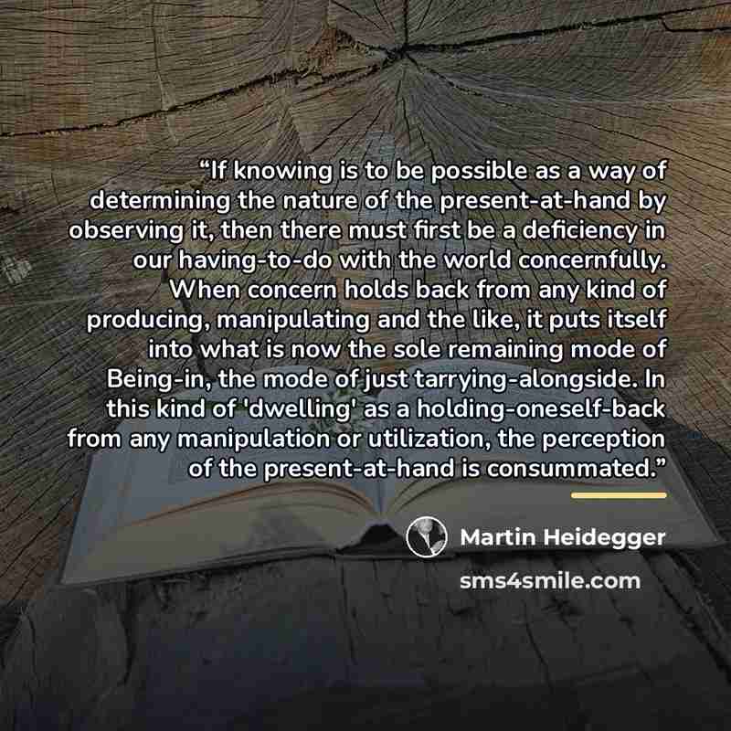 “If knowing is to be possible as a way of determining the nature of the present-at-hand by observing it, then there must first be a deficiency in our having-to-do with the world concernfully. When concern holds back from any kind of producing, manipulating and the like, it puts itself into what is…” quote by Martin Heidegger
