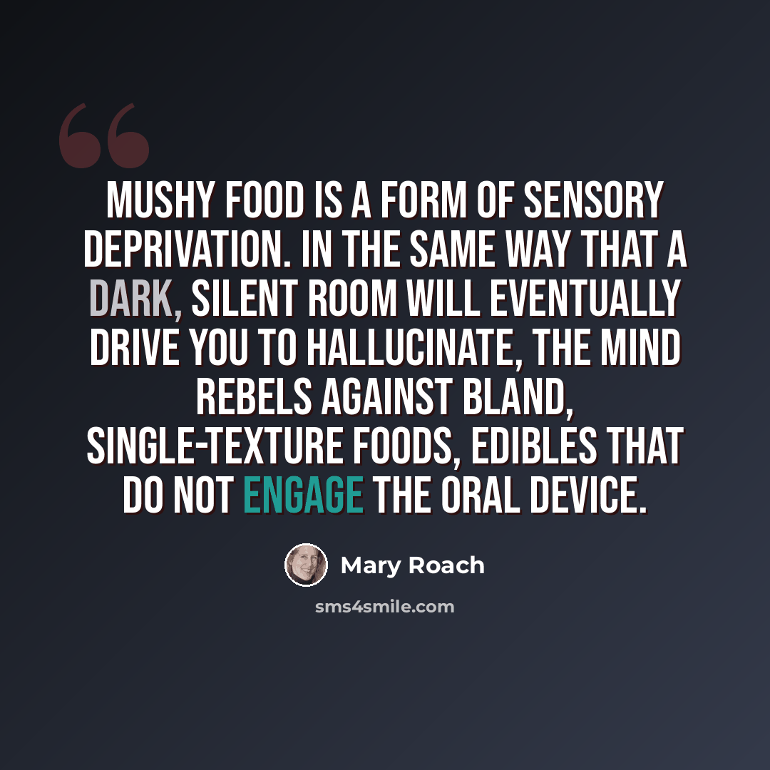 “Mushy food is a form of sensory deprivation. In the same way that a dark, silent room will eventually drive you to hallucinate, the mind rebels against bland, single-texture foods, edibles that do not engage the oral device.” quote by Mary Roach