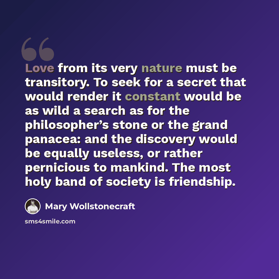 “Love from its very nature must be transitory. To seek for a secret that would render it constant would be as wild a search as for the philosopher’s stone or the grand panacea: and the discovery would be equally useless, or rather pernicious to mankind. The most holy band of society is friendship.” quote by Mary Wollstonecraft