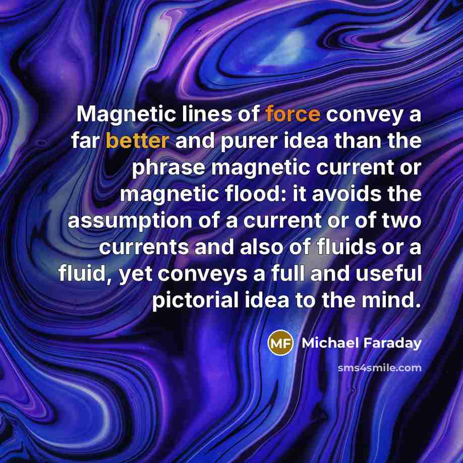 “Magnetic lines of force convey a far better and purer idea than the phrase magnetic current or magnetic flood: it avoids the assumption of a current or of two currents and also of fluids or a fluid, yet conveys a full and useful pictorial idea to the mind.” quote by Michael Faraday