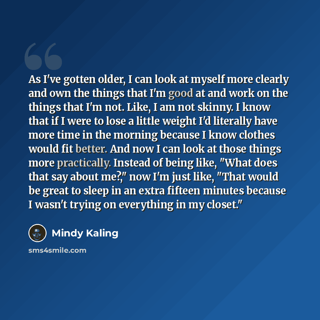 “As I've gotten older, I can look at myself more clearly and own the things that I'm good at and work on the things that I'm not. Like, I am not skinny. I know that if I were to lose a little weight I'd literally have more time in the morning because I know clothes would fit better. And now I can…” quote by Mindy Kaling