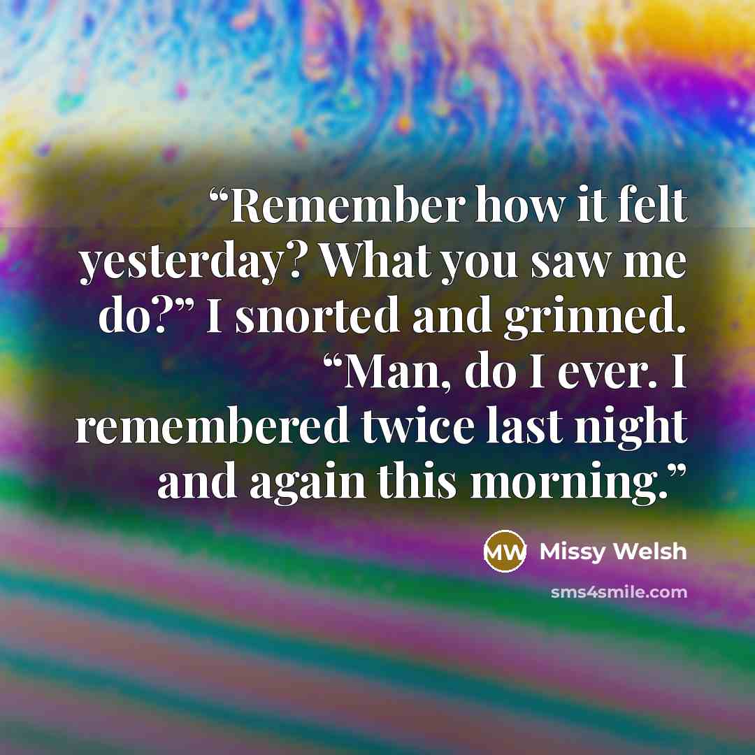 “Remember how it felt yesterday? What you saw me do?” I snorted and grinned. “Man, do I ever. I remembered twice last night and again this morning.” quote by Missy Welsh