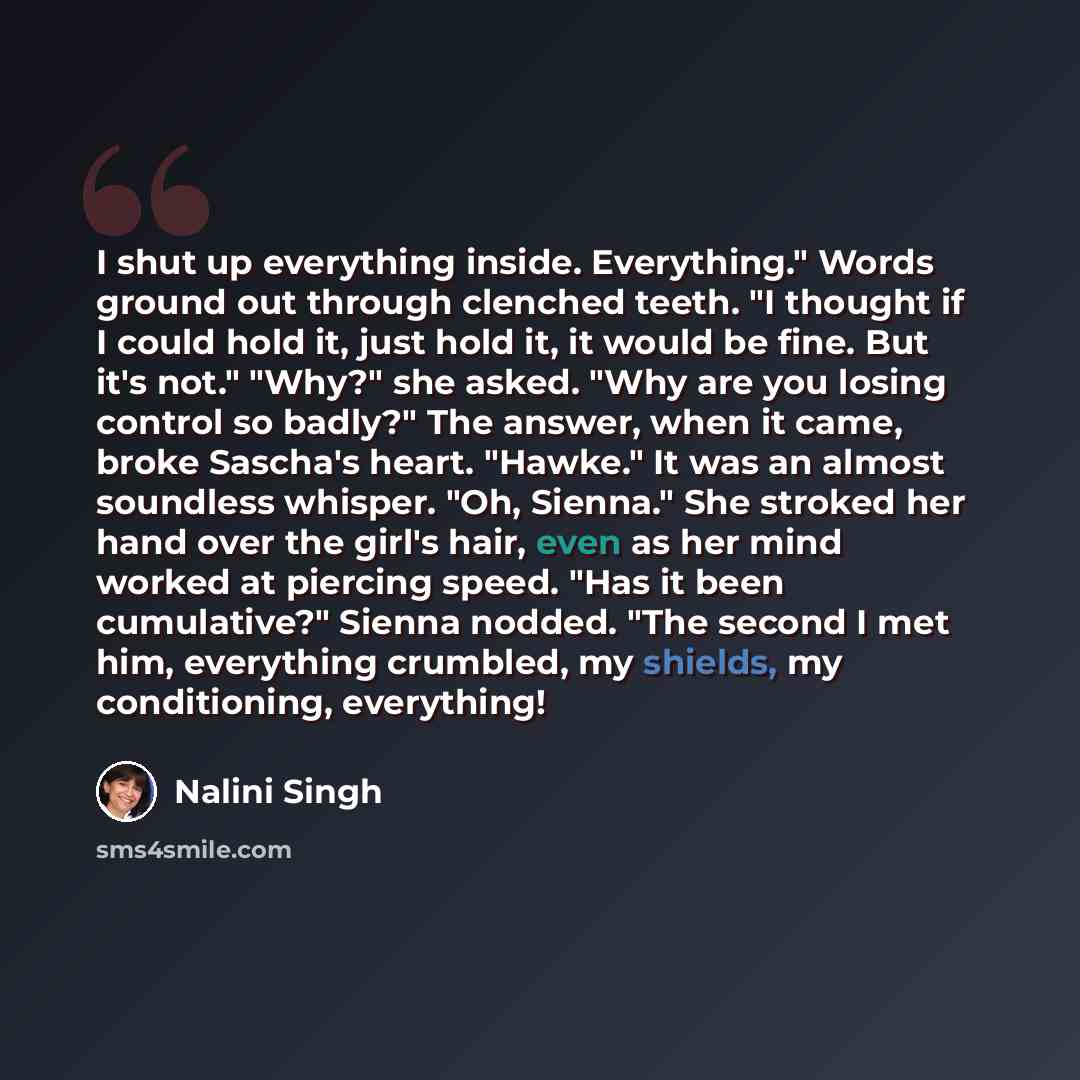 “I shut up everything inside. Everything." Words ground out through clenched teeth. "I thought if I could hold it, just hold it, it would be fine. But it's not." "Why?" she asked. "Why are you losing control so badly?" The answer, when it came, broke Sascha's heart. "Hawke." It was an almost…” quote by Nalini Singh