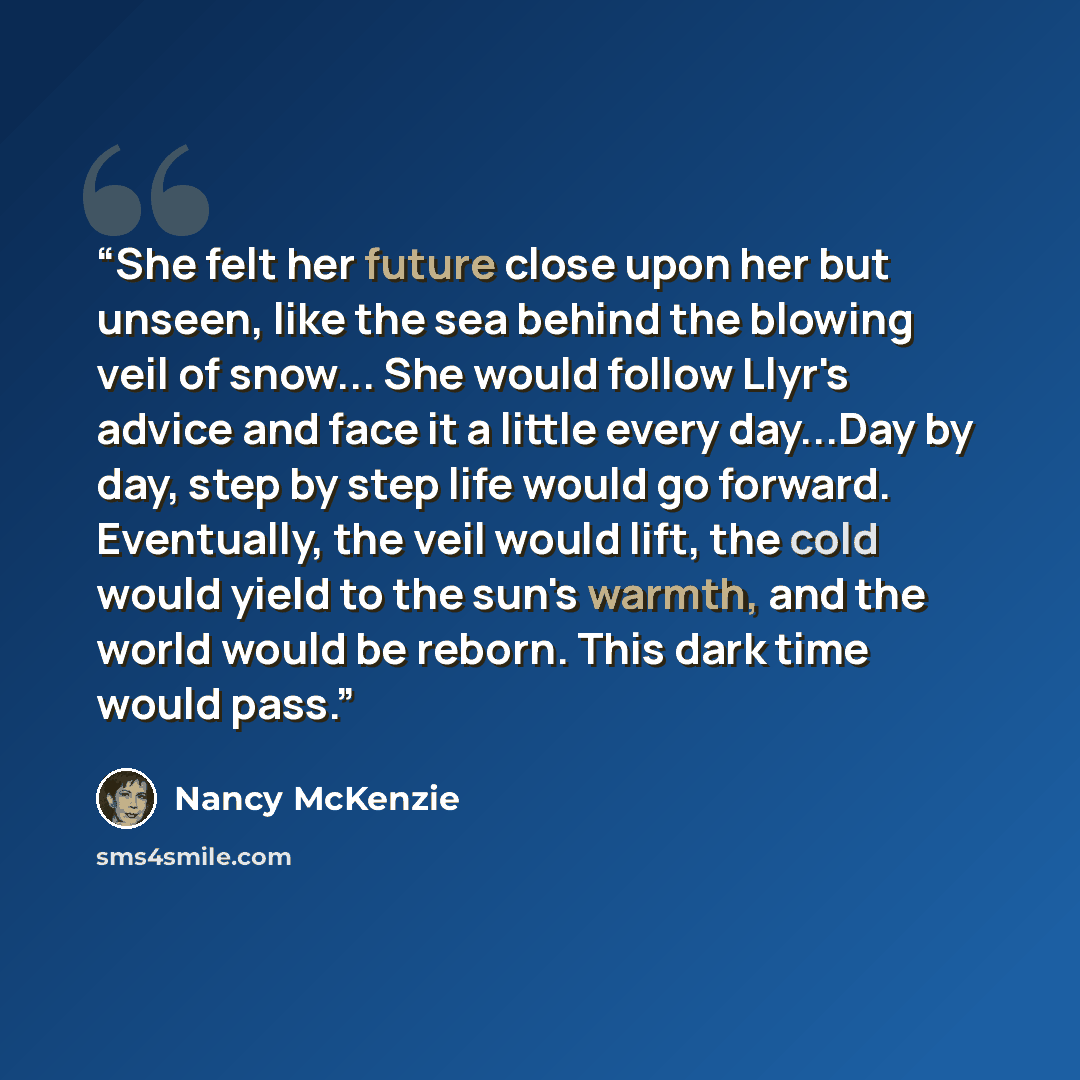 “She felt her future close upon her but unseen, like the sea behind the blowing veil of snow... She would follow Llyr's advice and face it a little every day...Day by day, step by step life would go forward. Eventually, the veil would lift, the cold would yield to the sun's warmth, and the world…” quote by Nancy McKenzie