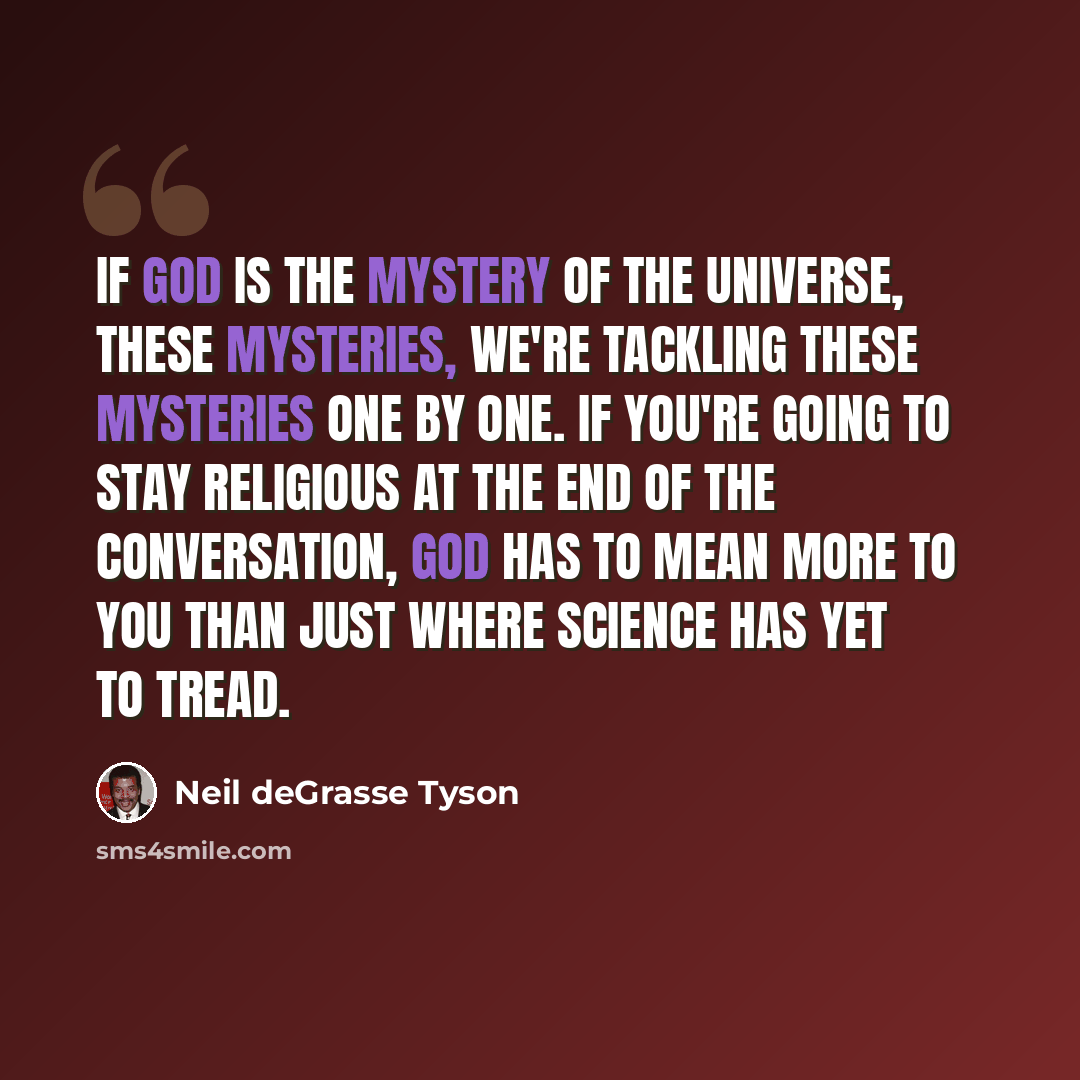 “If God is the mystery of the universe, these mysteries, we're tackling these mysteries one by one. If you're going to stay religious at the end of the conversation, God has to mean more to you than just where science has yet to tread.” quote by Neil deGrasse Tyson