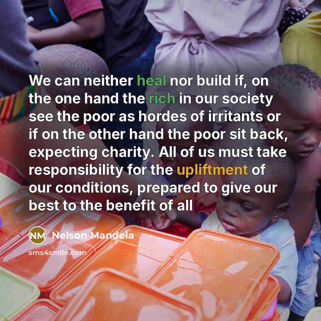 “We can neither heal nor build if, on the one hand the rich in our society see the poor as hordes of irritants or if on the other hand the poor sit back, expecting charity. All of us must take responsibility for the upliftment of our conditions, prepared to give our best to the benefit of all” quote by Nelson Mandela