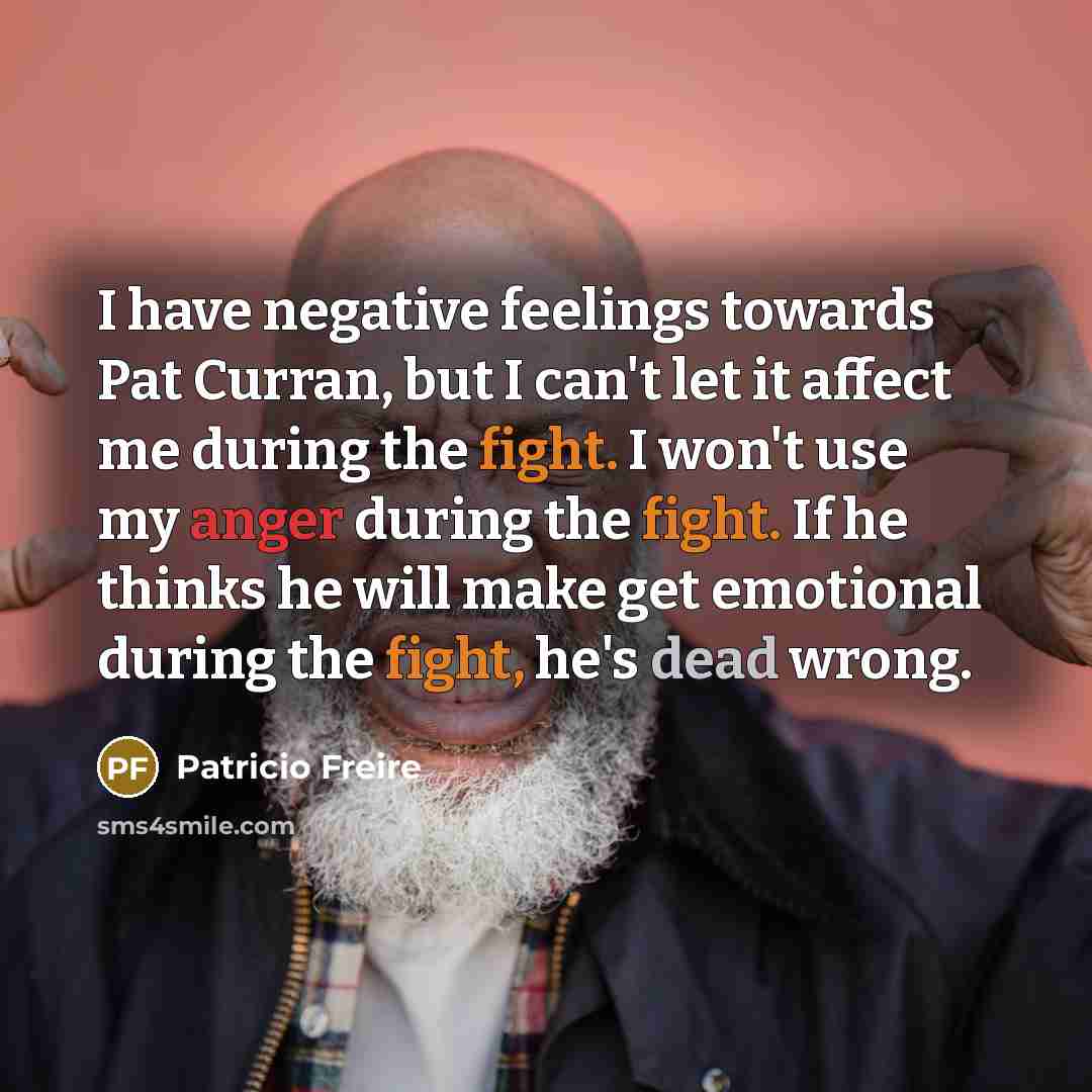 “I have negative feelings towards Pat Curran, but I can't let it affect me during the fight. I won't use my anger during the fight. If he thinks he will make get emotional during the fight, he's dead wrong.” quote by Patricio Freire