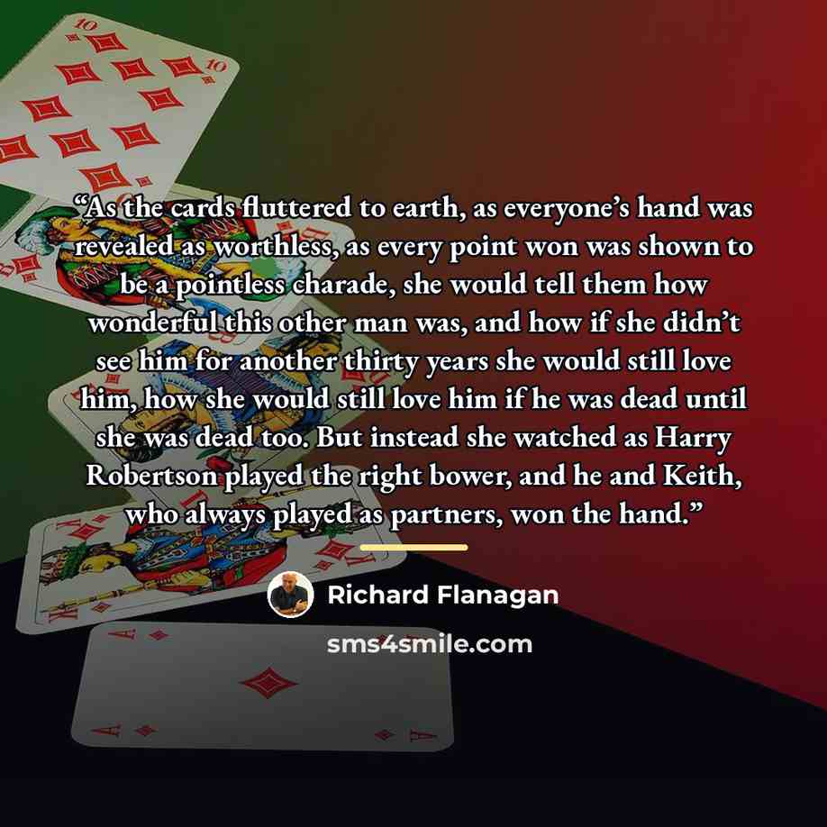 “As the cards fluttered to earth, as everyone’s hand was revealed as worthless, as every point won was shown to be a pointless charade, she would tell them how wonderful this other man was, and how if she didn’t see him for another thirty years she would still love him, how she would still love him…” quote by Richard Flanagan