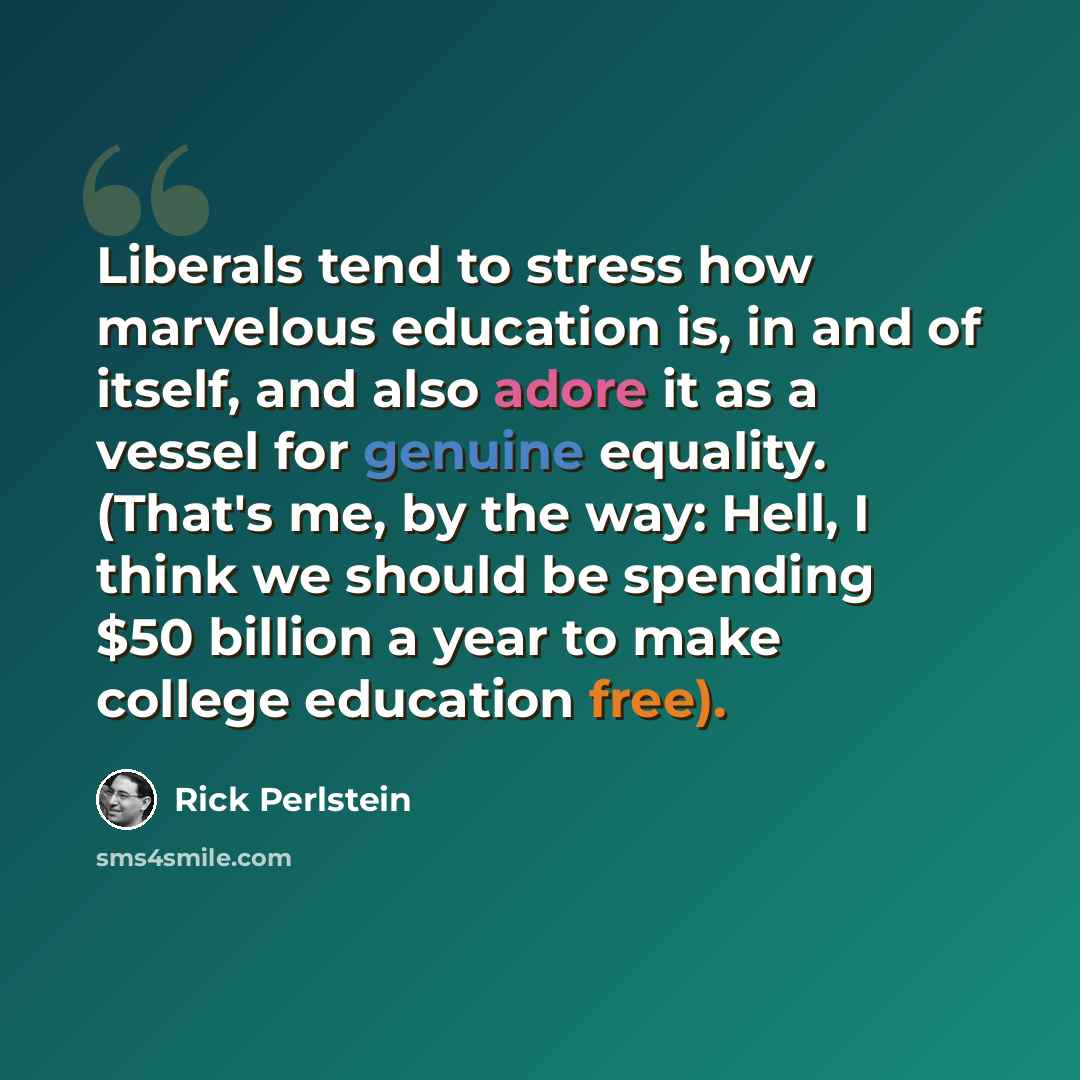 “Liberals tend to stress how marvelous education is, in and of itself, and also adore it as a vessel for genuine equality. (That's me, by the way: Hell, I think we should be spending $50 billion a year to make college education free).” quote by Rick Perlstein