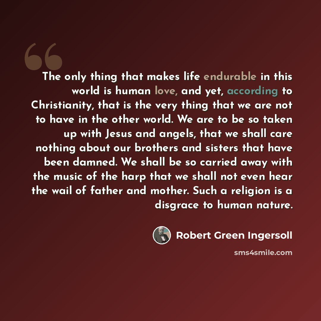 “The only thing that makes life endurable in this world is human love, and yet, according to Christianity, that is the very thing that we are not to have in the other world. We are to be so taken up with Jesus and angels, that we shall care nothing about our brothers and sisters that have been…” quote by Robert Green Ingersoll