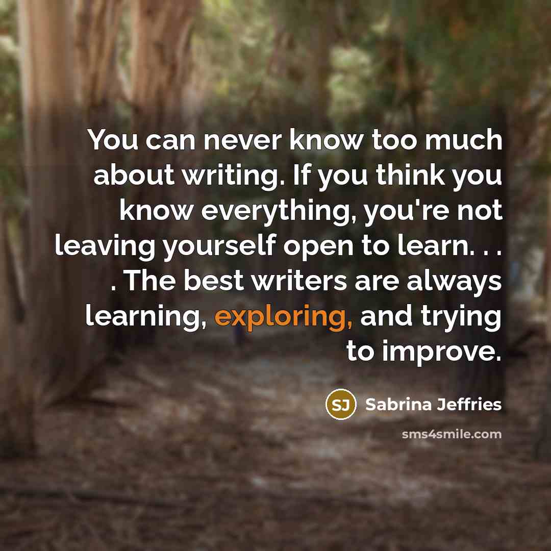 “You can never know too much about writing. If you think you know everything, you're not leaving yourself open to learn. . . . The best writers are always learning, exploring, and trying to improve.” quote by Sabrina Jeffries