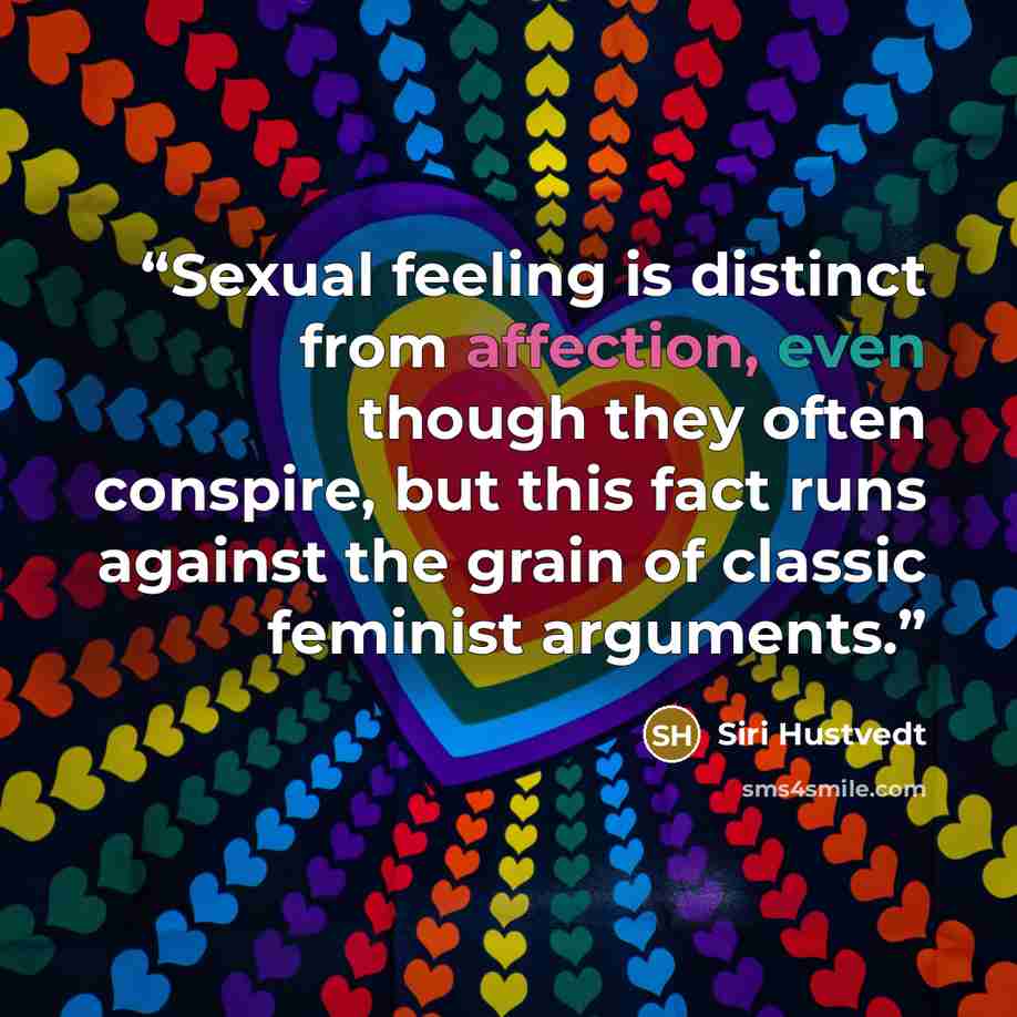 “Sexual feeling is distinct from affection, even though they often conspire, but this fact runs against the grain of classic feminist arguments.” quote by Siri Hustvedt
