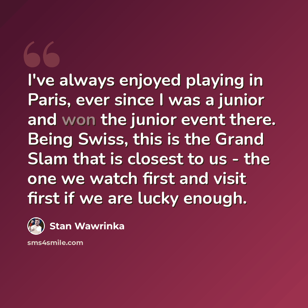 “I've always enjoyed playing in Paris, ever since I was a junior and won the junior event there. Being Swiss, this is the Grand Slam that is closest to us - the one we watch first and visit first if we are lucky enough.” quote by Stan Wawrinka