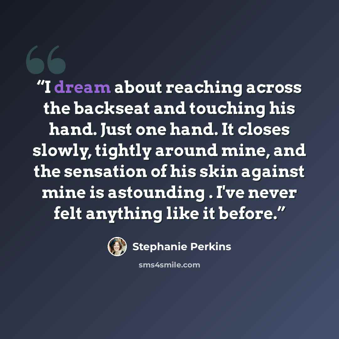 “I dream about reaching across the backseat and touching his hand. Just one hand. It closes slowly, tightly around mine, and the sensation of his skin against mine is astounding . I've never felt anything like it before.” quote by Stephanie Perkins