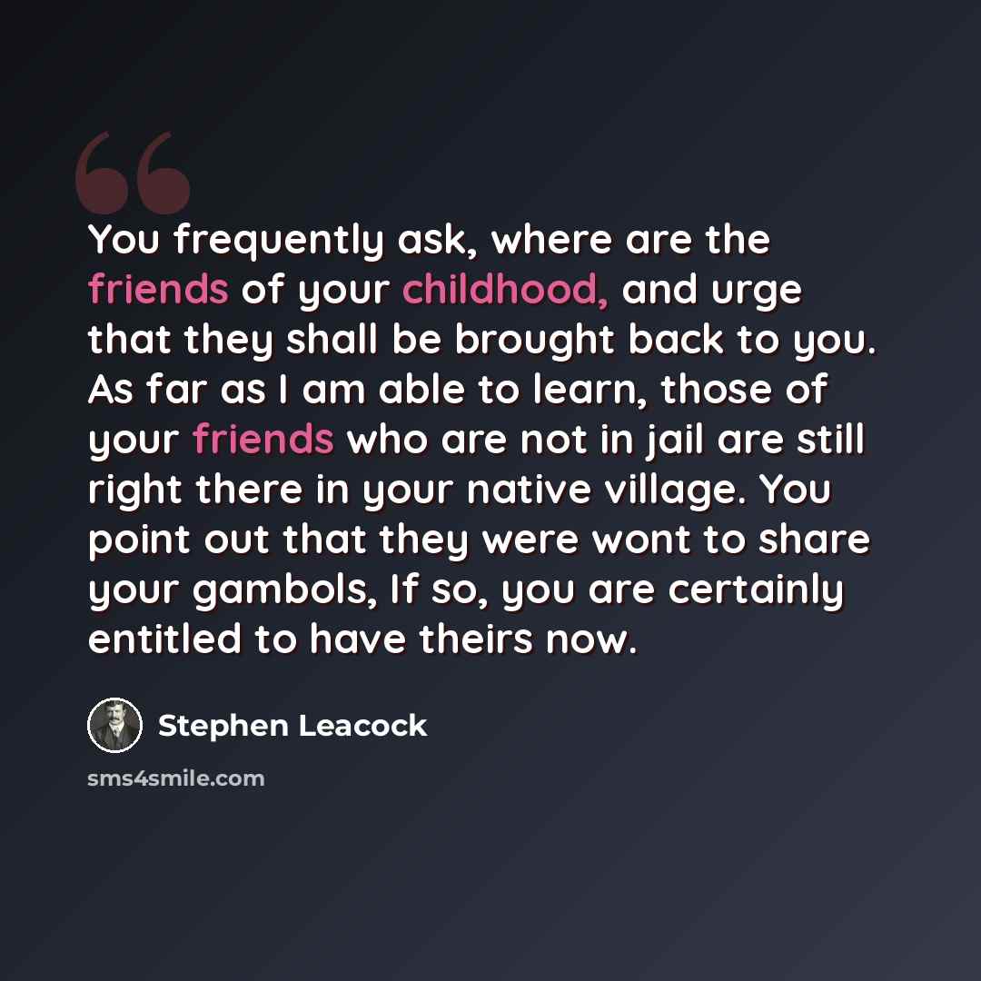 “You frequently ask, where are the friends of your childhood, and urge that they shall be brought back to you. As far as I am able to learn, those of your friends who are not in jail are still right there in your native village. You point out that they were wont to share your gambols, If so, you…” quote by Stephen Leacock