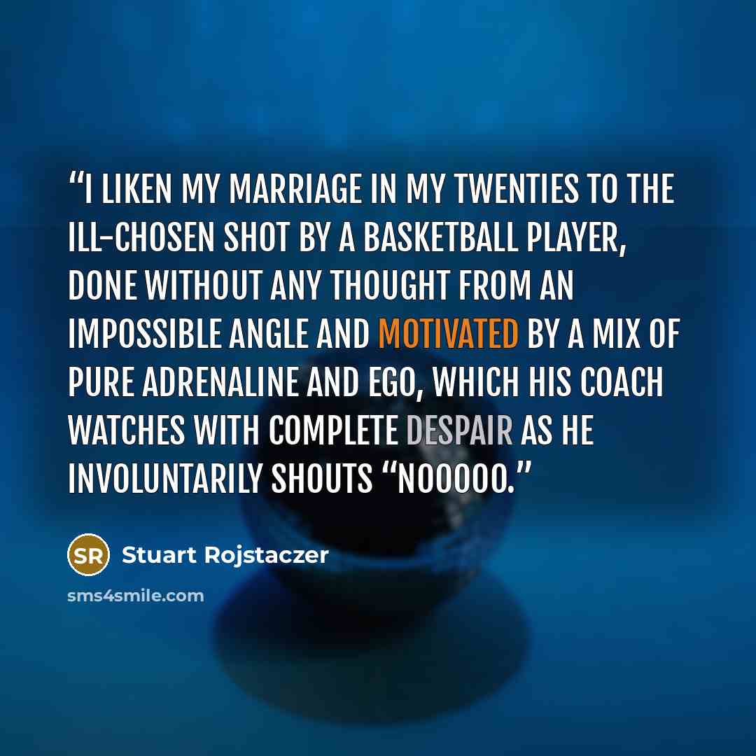“I liken my marriage in my twenties to the ill-chosen shot by a basketball player, done without any thought from an impossible angle and motivated by a mix of pure adrenaline and ego, which his coach watches with complete despair as he involuntarily shouts “nooooo.” quote by Stuart Rojstaczer