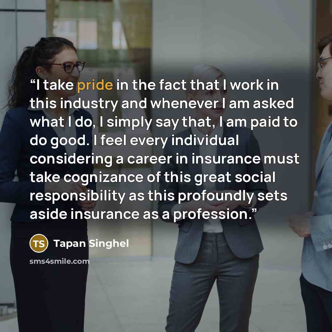 “I take pride in the fact that I work in this industry and whenever I am asked what I do, I simply say that, I am paid to do good. I feel every individual considering a career in insurance must take cognizance of this great social responsibility as this profoundly sets aside insurance as a…” quote by Tapan Singhel