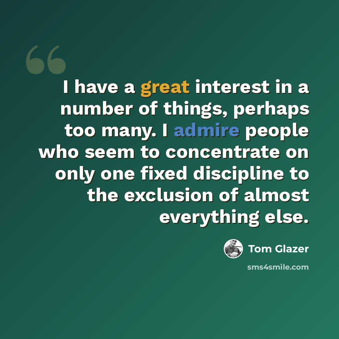 “I have a great interest in a number of things, perhaps too many. I admire people who seem to concentrate on only one fixed discipline to the exclusion of almost everything else.” quote by Tom Glazer